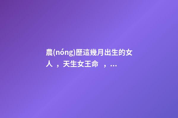 農(nóng)歷這幾月出生的女人，天生女王命，誰娶誰發(fā)財(cái)